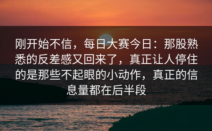 刚开始不信，每日大赛今日：那股熟悉的反差感又回来了，真正让人停住的是那些不起眼的小动作，真正的信息量都在后半段