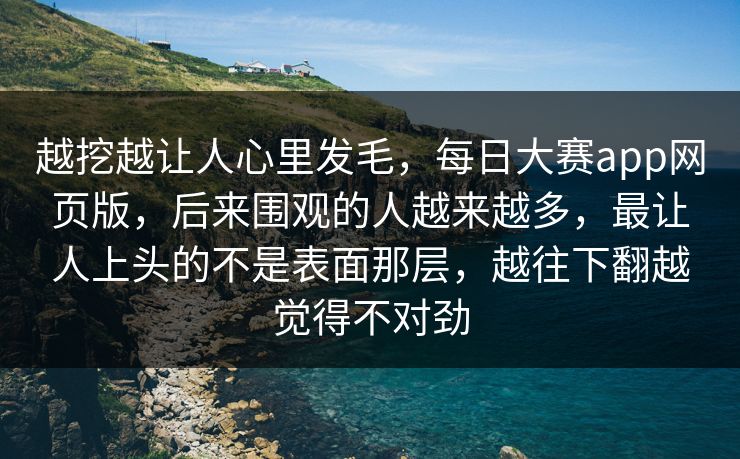 越挖越让人心里发毛，每日大赛app网页版，后来围观的人越来越多，最让人上头的不是表面那层，越往下翻越觉得不对劲