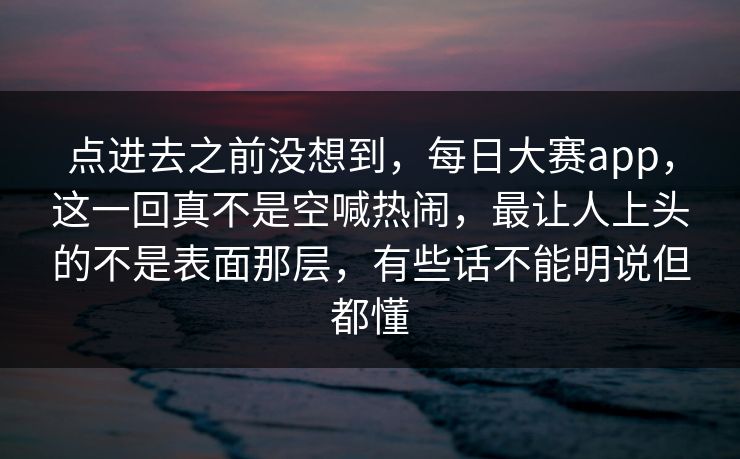 点进去之前没想到，每日大赛app，这一回真不是空喊热闹，最让人上头的不是表面那层，有些话不能明说但都懂