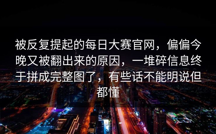 被反复提起的每日大赛官网,偏偏今晚又被翻出来的原因,一堆碎信息终于拼成完整图了,有些话不能明说但都懂 被反复提起的每日大赛官网,偏偏今晚又被翻出来的原因,一堆碎信息终于拼成完整图了,有些话不能明说但都懂