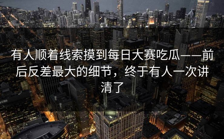 有人顺着线索摸到每日大赛吃瓜——前后反差最大的细节，终于有人一次讲清了