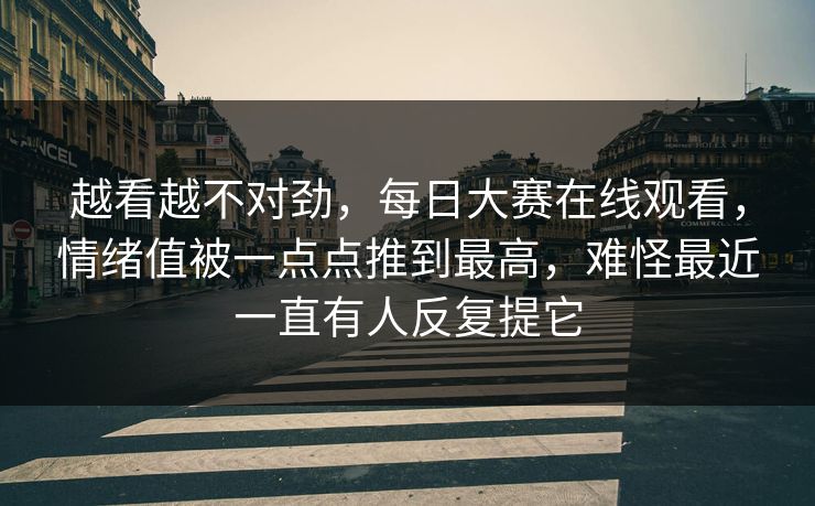 越看越不对劲，每日大赛在线观看，情绪值被一点点推到最高，难怪最近一直有人反复提它