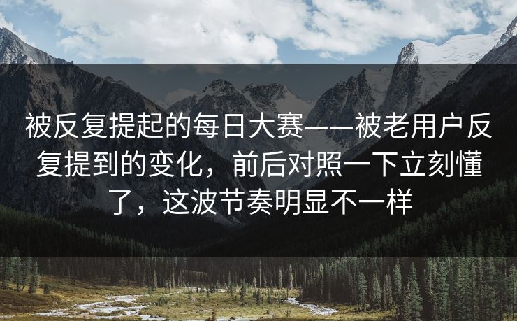 被反复提起的每日大赛——被老用户反复提到的变化,前后对照一下立刻懂了,这波节奏明显不一样 被反复提起的每日大赛——被老用户反复提到的变化,前后对照一下立刻懂了,这波节奏明显不一样