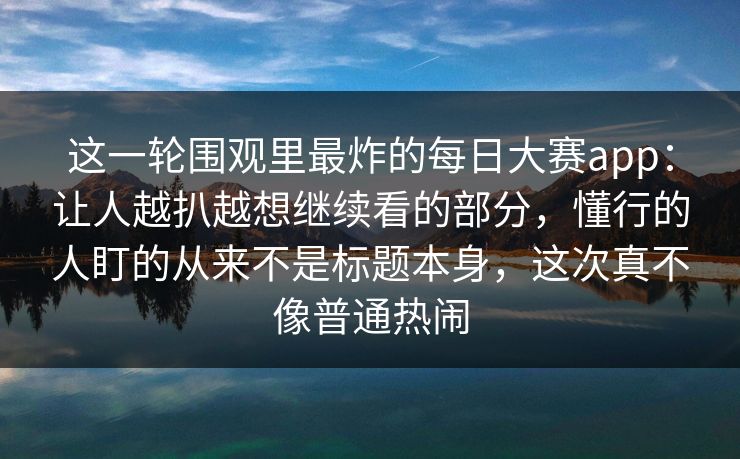这一轮围观里最炸的每日大赛app：让人越扒越想继续看的部分，懂行的人盯的从来不是标题本身，这次真不像普通热闹