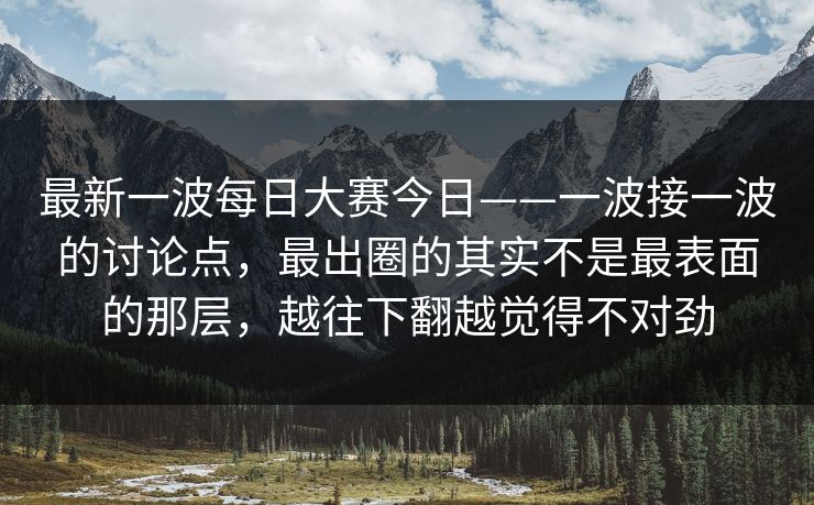最新一波每日大赛今日——一波接一波的讨论点，最出圈的其实不是最表面的那层，越往下翻越觉得不对劲