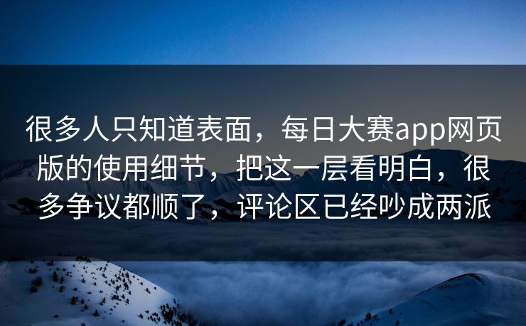 很多人只知道表面，每日大赛app网页版的使用细节，把这一层看明白，很多争议都顺了，评论区已经吵成两派