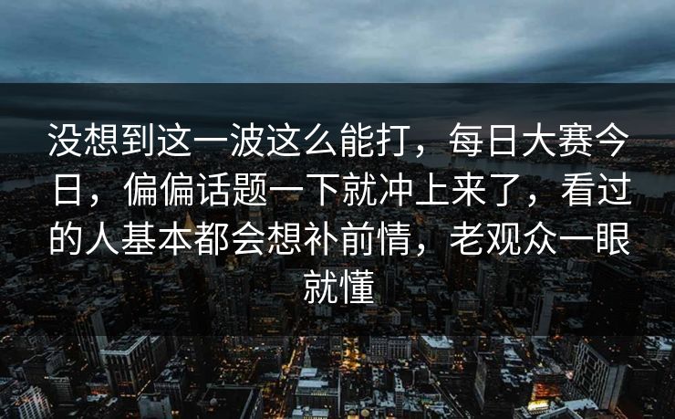 没想到这一波这么能打，每日大赛今日，偏偏话题一下就冲上来了，看过的人基本都会想补前情，老观众一眼就懂