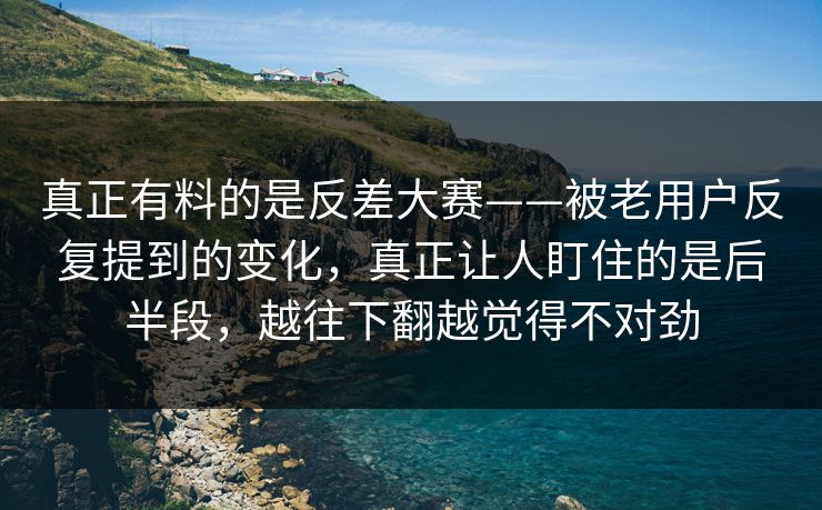真正有料的是反差大赛——被老用户反复提到的变化，真正让人盯住的是后半段，越往下翻越觉得不对劲