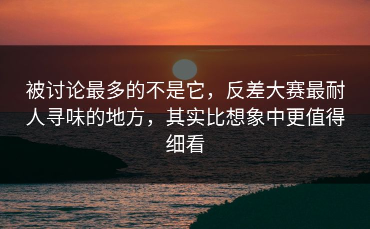 被讨论最多的不是它，反差大赛最耐人寻味的地方，其实比想象中更值得细看