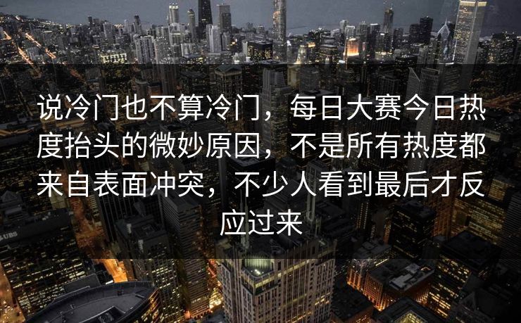 说冷门也不算冷门,每日大赛今日热度抬头的微妙原因,不是所有热度都来自表面冲突,不少人看到最后才反应过来 说冷门也不算冷门,每日大赛今日热度抬头的微妙原因,不是所有热度都来自表面冲突,不少人看到最后才反应过来