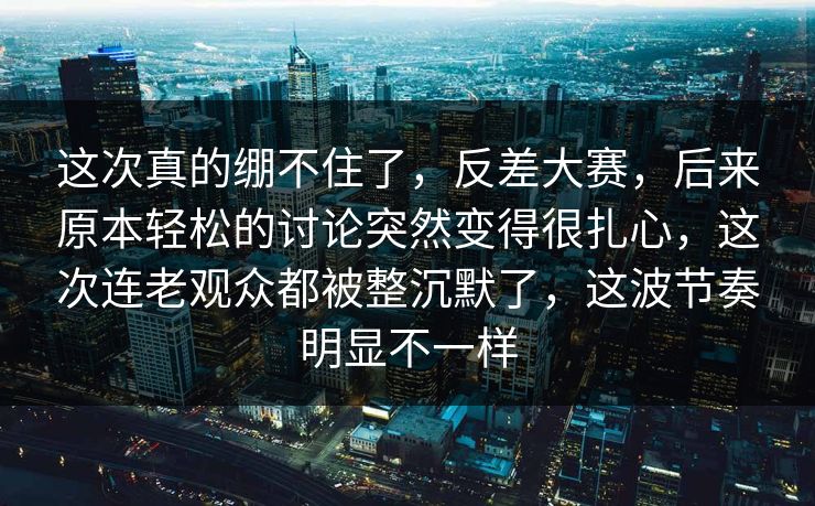 这次真的绷不住了，反差大赛，后来原本轻松的讨论突然变得很扎心，这次连老观众都被整沉默了，这波节奏明显不一样
