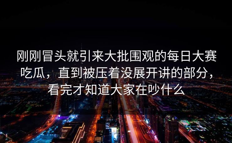 刚刚冒头就引来大批围观的每日大赛吃瓜，直到被压着没展开讲的部分，看完才知道大家在吵什么