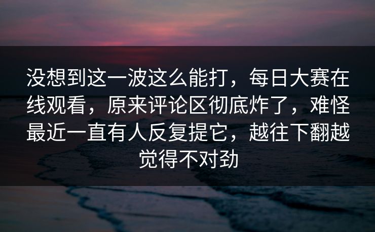 没想到这一波这么能打,每日大赛在线观看,原来评论区彻底炸了,难怪最近一直有人反复提它,越往下翻越觉得不对劲 没想到这一波这么能打,每日大赛在线观看,原来评论区彻底炸了,难怪最近一直有人反复提它,越往下翻越觉得不对劲