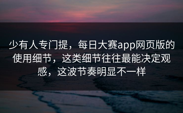 少有人专门提，每日大赛app网页版的使用细节，这类细节往往最能决定观感，这波节奏明显不一样