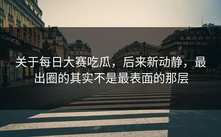 关于每日大赛吃瓜，后来新动静，最出圈的其实不是最表面的那层