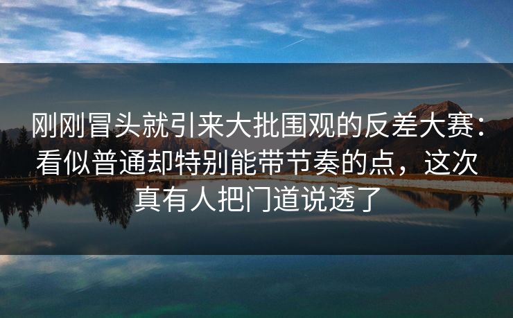 刚刚冒头就引来大批围观的反差大赛：看似普通却特别能带节奏的点，这次真有人把门道说透了