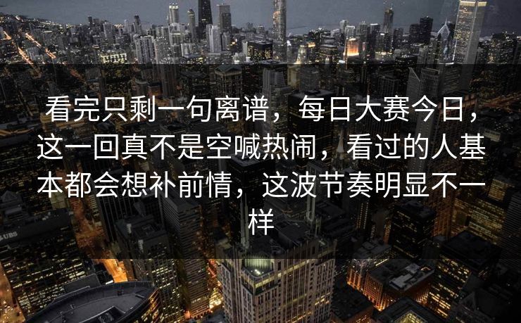 看完只剩一句离谱,每日大赛今日,这一回真不是空喊热闹,看过的人基本都会想补前情,这波节奏明显不一样 看完只剩一句离谱,每日大赛今日,这一回真不是空喊热闹,看过的人基本都会想补前情,这波节奏明显不一样