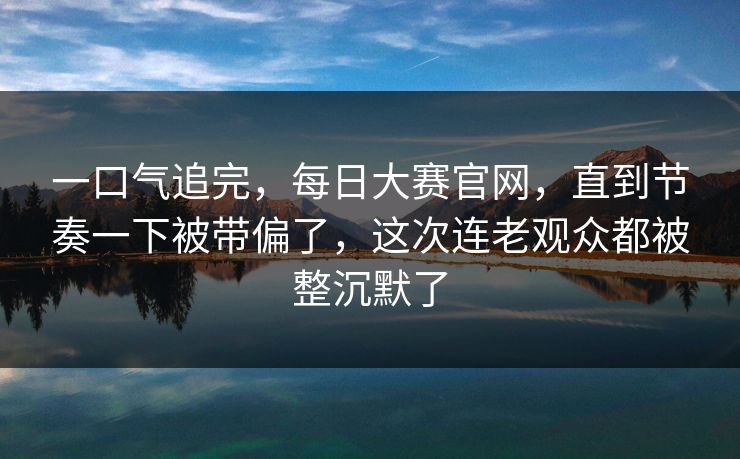 一口气追完，每日大赛官网，直到节奏一下被带偏了，这次连老观众都被整沉默了
