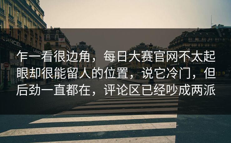 乍一看很边角,每日大赛官网不太起眼却很能留人的位置,说它冷门,但后劲一直都在,评论区已经吵成两派 乍一看很边角,每日大赛官网不太起眼却很能留人的位置,说它冷门,但后劲一直都在,评论区已经吵成两派