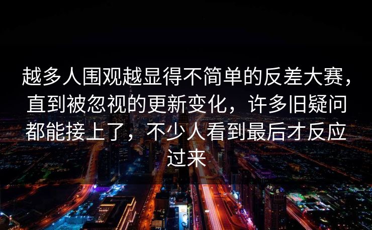 越多人围观越显得不简单的反差大赛,直到被忽视的更新变化,许多旧疑问都能接上了,不少人看到最后才反应过来 越多人围观越显得不简单的反差大赛,直到被忽视的更新变化,许多旧疑问都能接上了,不少人看到最后才反应过来