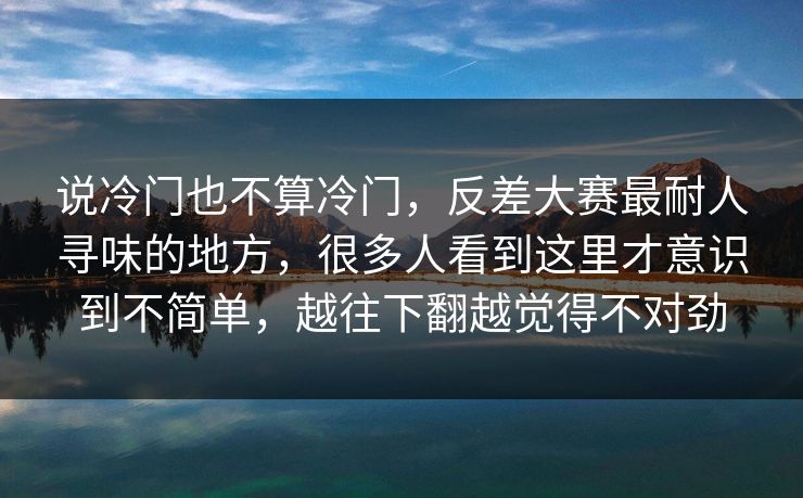 说冷门也不算冷门,反差大赛最耐人寻味的地方,很多人看到这里才意识到不简单,越往下翻越觉得不对劲 说冷门也不算冷门,反差大赛最耐人寻味的地方,很多人看到这里才意识到不简单,越往下翻越觉得不对劲