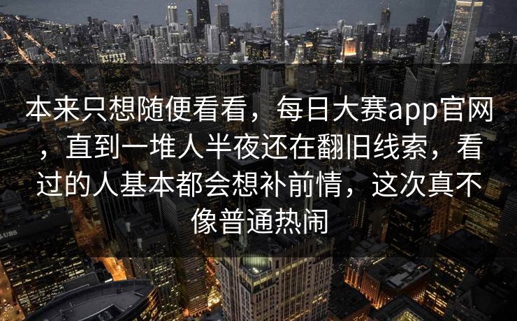 本来只想随便看看,每日大赛app官网,直到一堆人半夜还在翻旧线索,看过的人基本都会想补前情,这次真不像普通热闹 本来只想随便看看,每日大赛app官网,直到一堆人半夜还在翻旧线索,看过的人基本都会想补前情,这次真不像普通热闹
