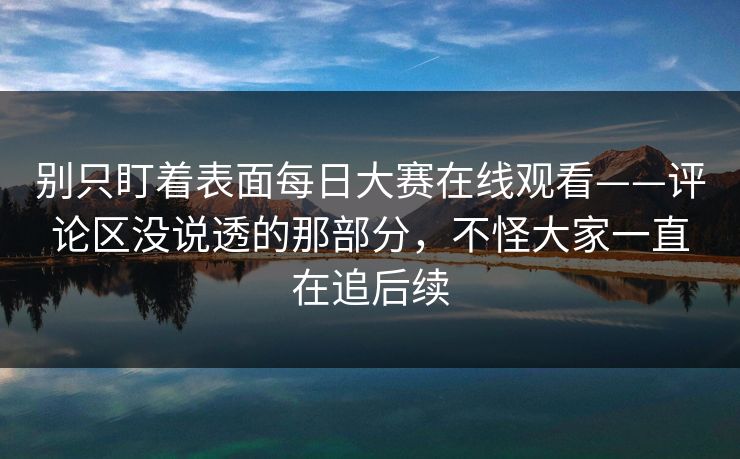别只盯着表面每日大赛在线观看——评论区没说透的那部分,不怪大家一直在追后续 别只盯着表面每日大赛在线观看——评论区没说透的那部分,不怪大家一直在追后续