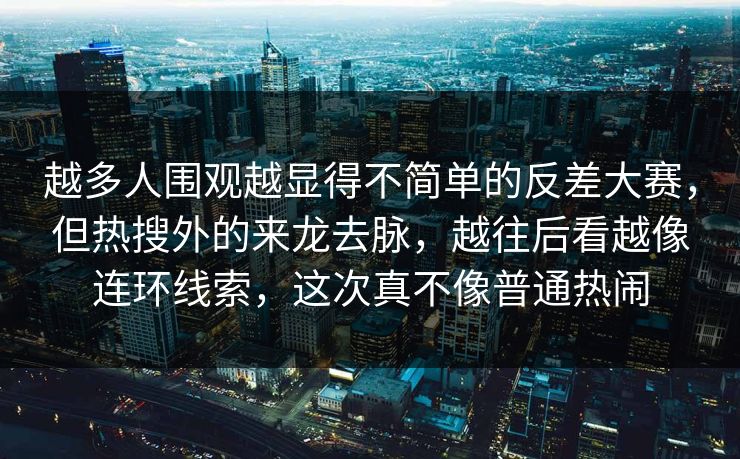 越多人围观越显得不简单的反差大赛，但热搜外的来龙去脉，越往后看越像连环线索，这次真不像普通热闹