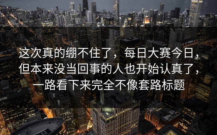 这次真的绷不住了，每日大赛今日，但本来没当回事的人也开始认真了，一路看下来完全不像套路标题