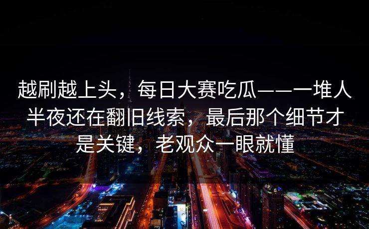 越刷越上头，每日大赛吃瓜——一堆人半夜还在翻旧线索，最后那个细节才是关键，老观众一眼就懂