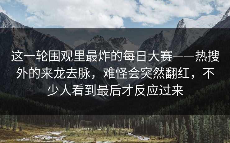 这一轮围观里最炸的每日大赛——热搜外的来龙去脉，难怪会突然翻红，不少人看到最后才反应过来