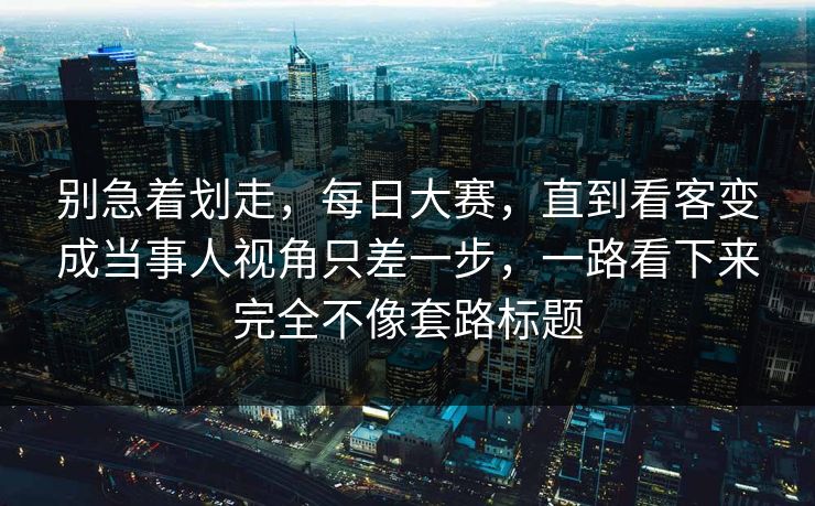别急着划走，每日大赛，直到看客变成当事人视角只差一步，一路看下来完全不像套路标题