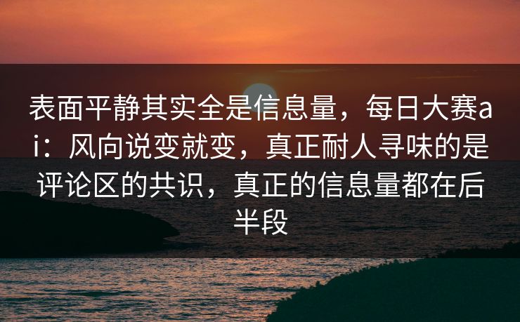 表面平静其实全是信息量,每日大赛ai:风向说变就变,真正耐人寻味的是评论区的共识,真正的信息量都在后半段 表面平静其实全是信息量,每日大赛ai:风向说变就变,真正耐人寻味的是评论区的共识,真正的信息量都在后半段