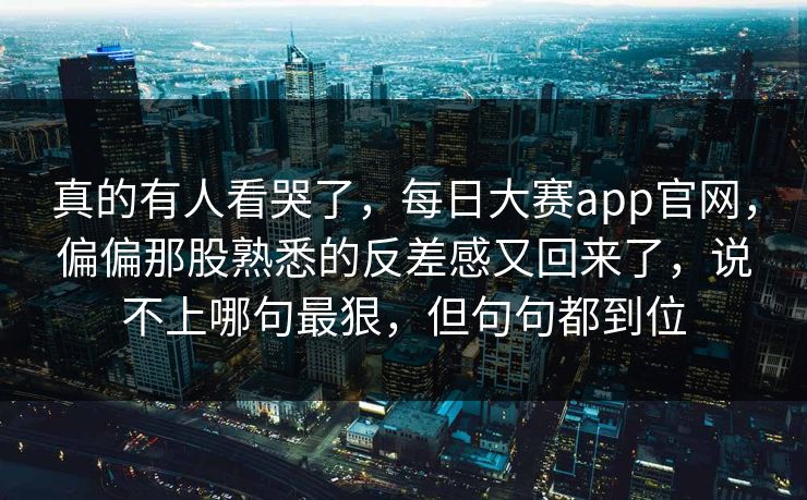 真的有人看哭了，每日大赛app官网，偏偏那股熟悉的反差感又回来了，说不上哪句最狠，但句句都到位
