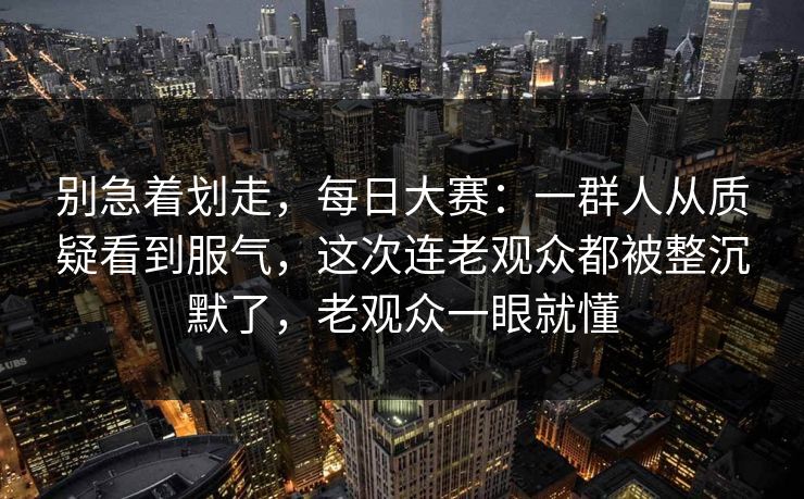 别急着划走,每日大赛:一群人从质疑看到服气,这次连老观众都被整沉默了,老观众一眼就懂 别急着划走,每日大赛:一群人从质疑看到服气,这次连老观众都被整沉默了,老观众一眼就懂