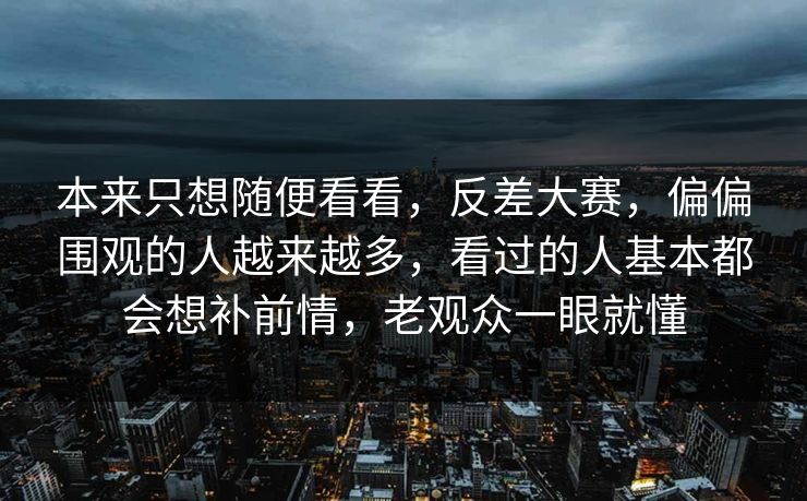 本来只想随便看看，反差大赛，偏偏围观的人越来越多，看过的人基本都会想补前情，老观众一眼就懂