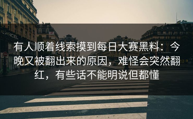 有人顺着线索摸到每日大赛黑料：今晚又被翻出来的原因，难怪会突然翻红，有些话不能明说但都懂