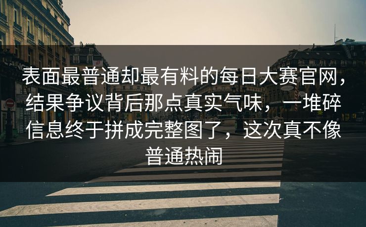 表面最普通却最有料的每日大赛官网，结果争议背后那点真实气味，一堆碎信息终于拼成完整图了，这次真不像普通热闹
