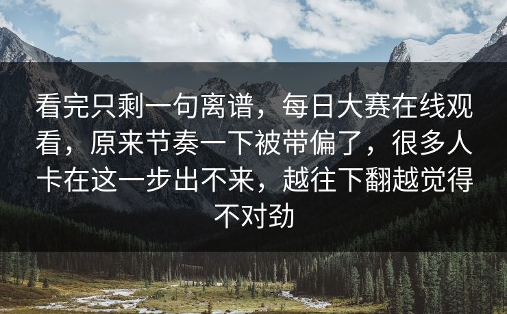 看完只剩一句离谱，每日大赛在线观看，原来节奏一下被带偏了，很多人卡在这一步出不来，越往下翻越觉得不对劲