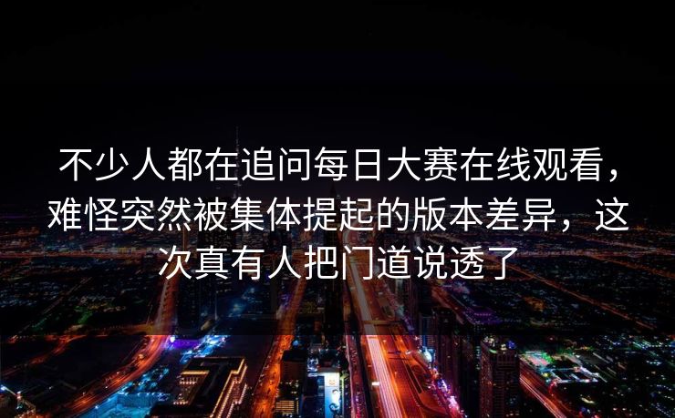不少人都在追问每日大赛在线观看，难怪突然被集体提起的版本差异，这次真有人把门道说透了