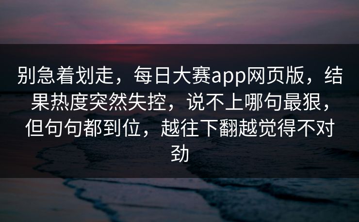 别急着划走，每日大赛app网页版，结果热度突然失控，说不上哪句最狠，但句句都到位，越往下翻越觉得不对劲