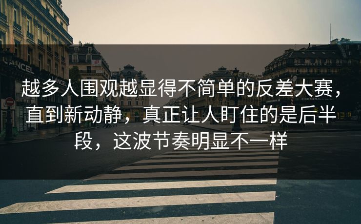 越多人围观越显得不简单的反差大赛，直到新动静，真正让人盯住的是后半段，这波节奏明显不一样