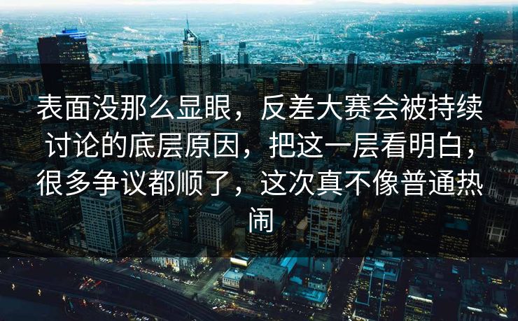 表面没那么显眼，反差大赛会被持续讨论的底层原因，把这一层看明白，很多争议都顺了，这次真不像普通热闹