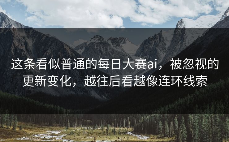 这条看似普通的每日大赛ai，被忽视的更新变化，越往后看越像连环线索