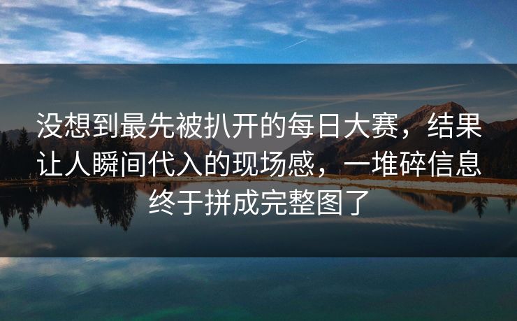 没想到最先被扒开的每日大赛，结果让人瞬间代入的现场感，一堆碎信息终于拼成完整图了