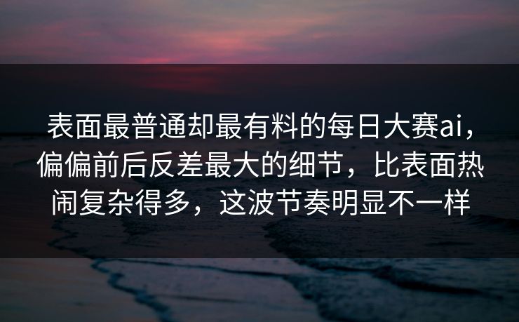 表面最普通却最有料的每日大赛ai，偏偏前后反差最大的细节，比表面热闹复杂得多，这波节奏明显不一样