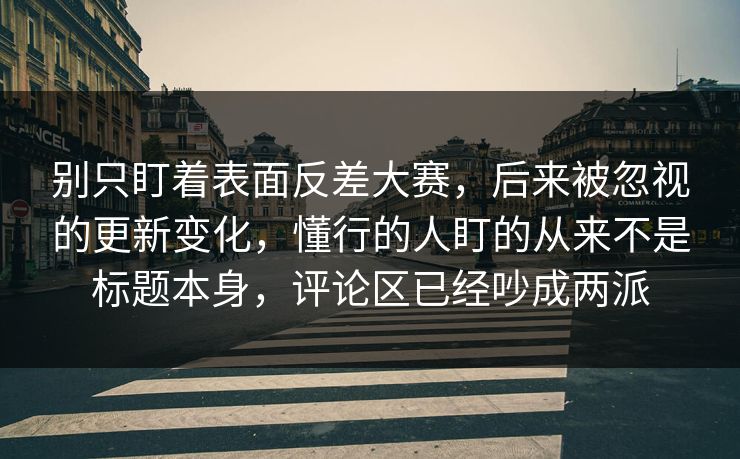 别只盯着表面反差大赛，后来被忽视的更新变化，懂行的人盯的从来不是标题本身，评论区已经吵成两派