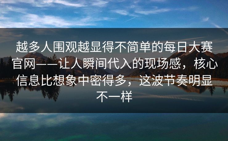 越多人围观越显得不简单的每日大赛官网——让人瞬间代入的现场感，核心信息比想象中密得多，这波节奏明显不一样